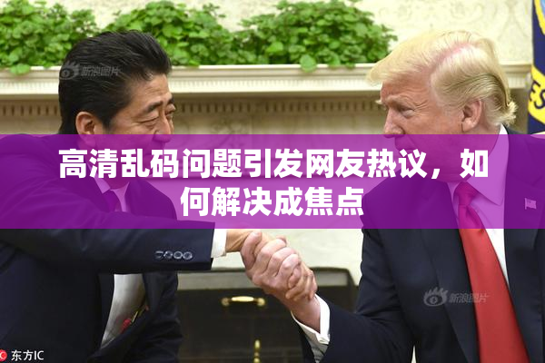 高清乱码问题引发网友热议，如何解决成焦点
