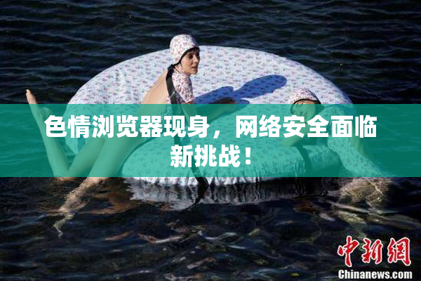 色情浏览器现身，网络安全面临新挑战！