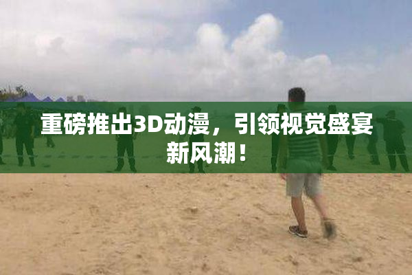 重磅推出3D动漫，引领视觉盛宴新风潮！