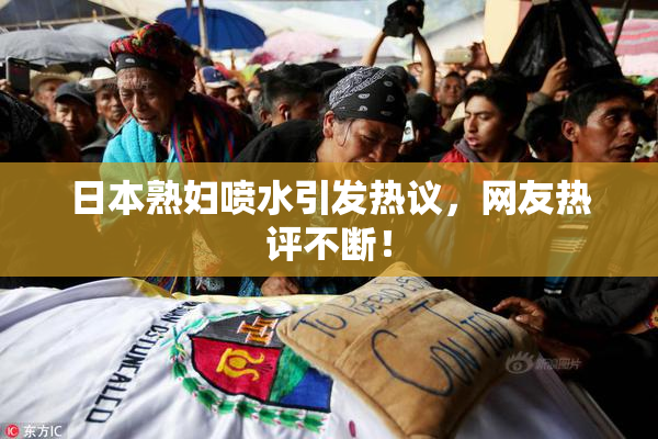 日本熟妇喷水引发热议，网友热评不断！