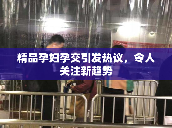 精品孕妇孕交引发热议，令人关注新趋势