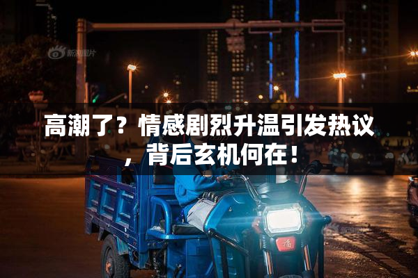 高潮了？情感剧烈升温引发热议，背后玄机何在！