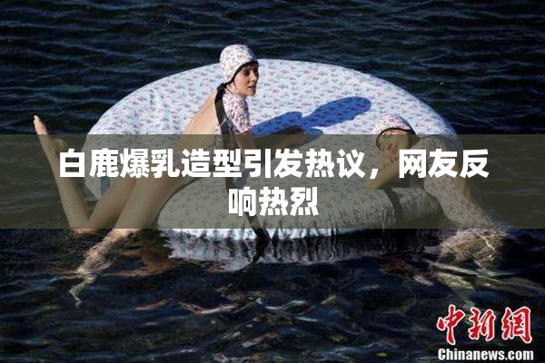 白鹿爆乳造型引发热议，网友反响热烈