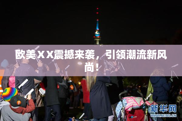 欧美ⅩX震撼来袭，引领潮流新风尚！