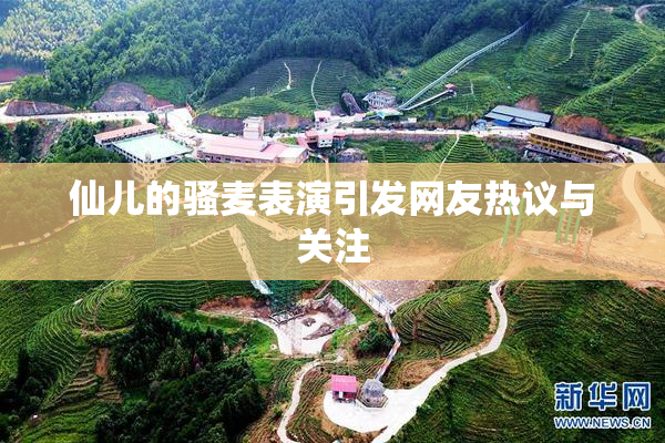 仙儿的骚麦表演引发网友热议与关注