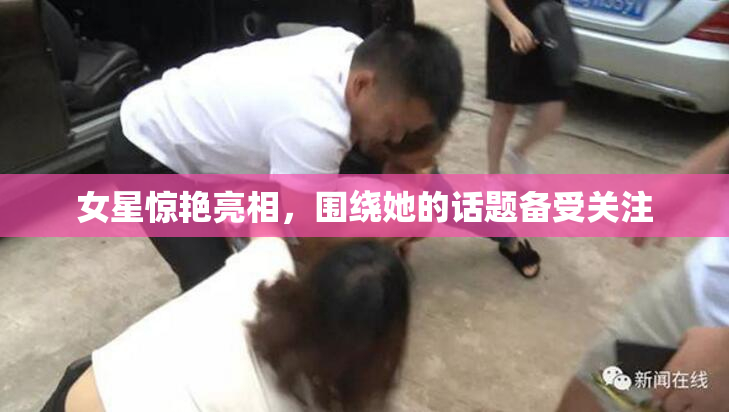 女星惊艳亮相，围绕她的话题备受关注