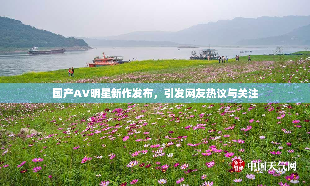 国产AV明星新作发布，引发网友热议与关注