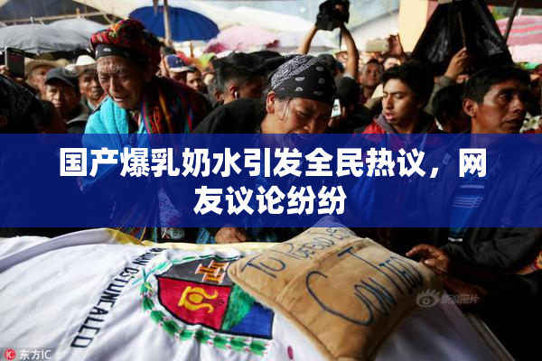 国产爆乳奶水引发全民热议，网友议论纷纷