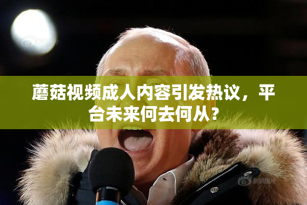 蘑菇视频成人内容引发热议，平台未来何去何从？