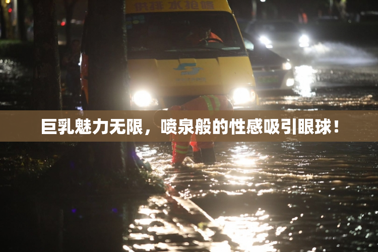 巨乳魅力无限，喷泉般的性感吸引眼球！