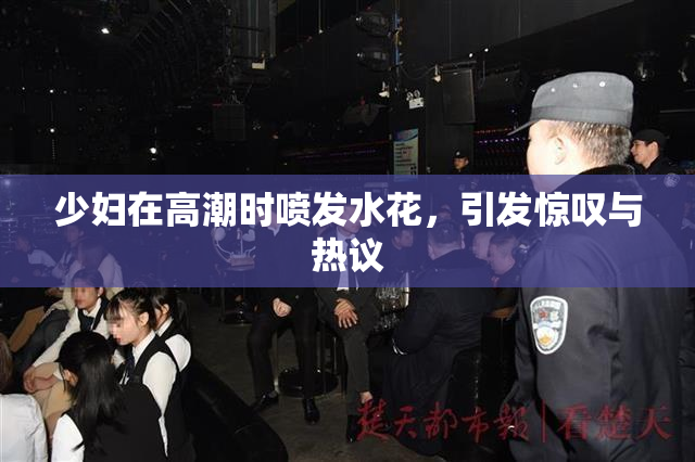 少妇在高潮时喷发水花，引发惊叹与热议