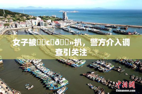 女子被❌‌c‌🐻扒，警方介入调查引关注