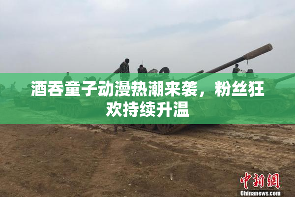 酒吞童子动漫热潮来袭，粉丝狂欢持续升温