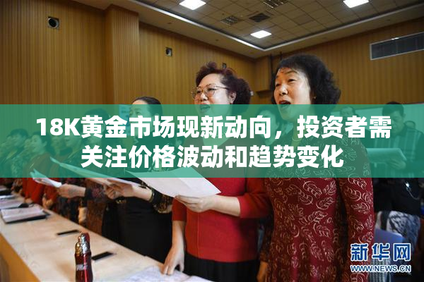 18K黄金市场现新动向，投资者需关注价格波动和趋势变化