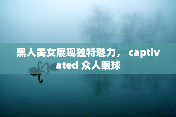 黑人美女展现独特魅力， captivated 众人眼球