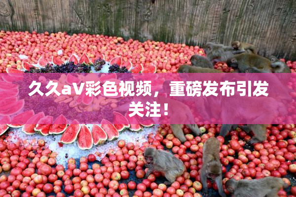久久aV彩色视频，重磅发布引发关注！