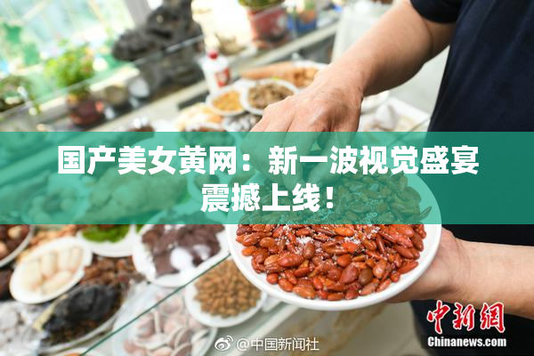 国产美女黄网：新一波视觉盛宴震撼上线！