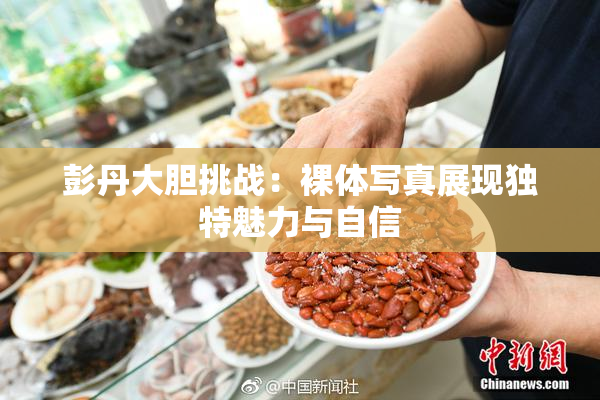 彭丹大胆挑战：裸体写真展现独特魅力与自信