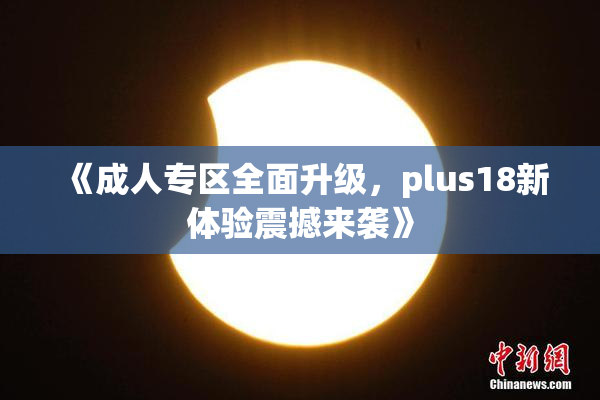 《成人专区全面升级，plus18新体验震撼来袭》