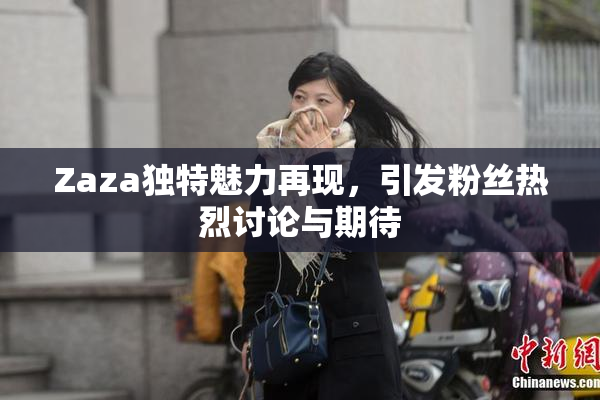 Zaza独特魅力再现，引发粉丝热烈讨论与期待