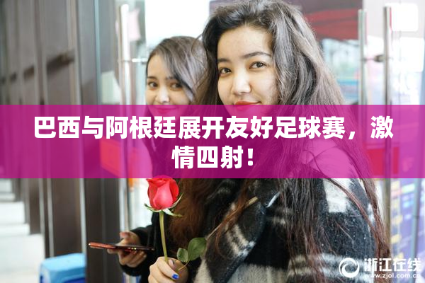 巴西与阿根廷展开友好足球赛，激情四射！