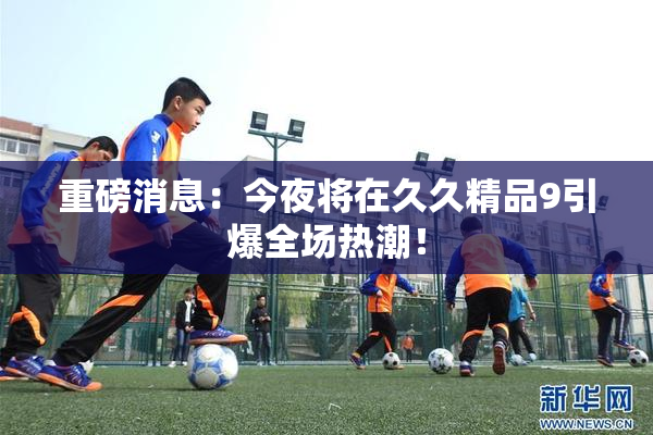 重磅消息：今夜将在久久精品9引爆全场热潮！