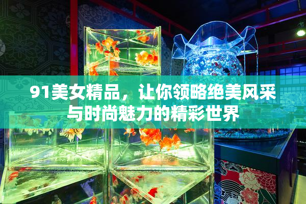 91美女精品，让你领略绝美风采与时尚魅力的精彩世界