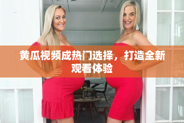 黄瓜视频成热门选择，打造全新观看体验