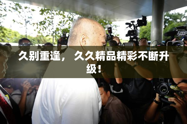 久别重逢， 久久精品精彩不断升级！