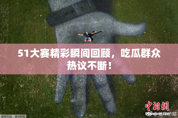 51大赛精彩瞬间回顾，吃瓜群众热议不断！