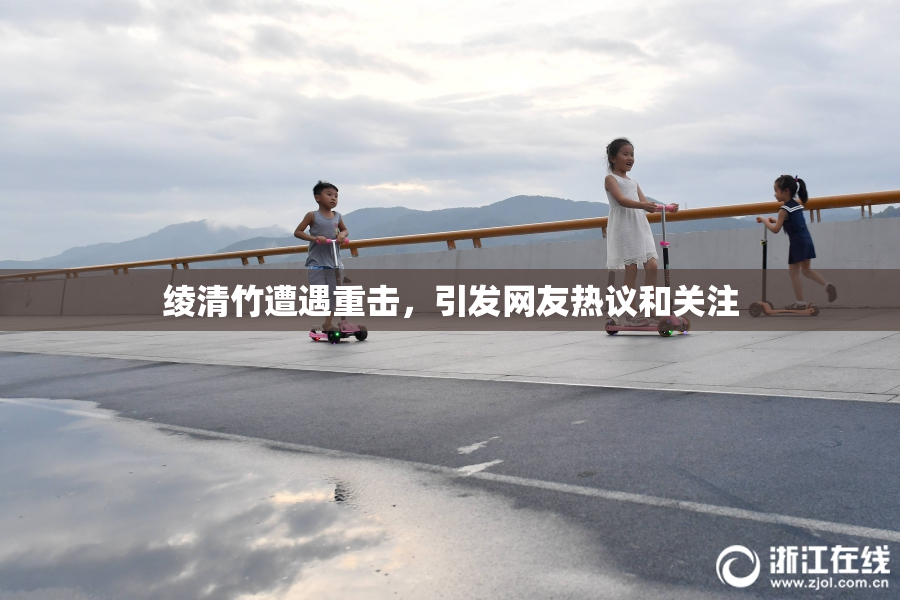 绫清竹遭遇重击，引发网友热议和关注