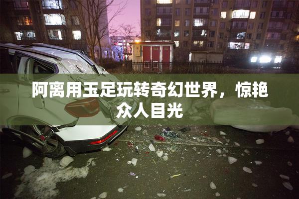 阿离用玉足玩转奇幻世界，惊艳众人目光