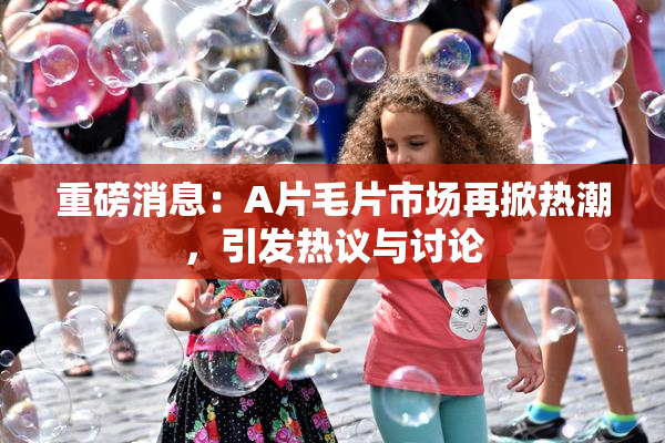 重磅消息：A片毛片市场再掀热潮，引发热议与讨论