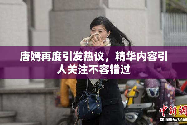唐嫣再度引发热议，精华内容引人关注不容错过