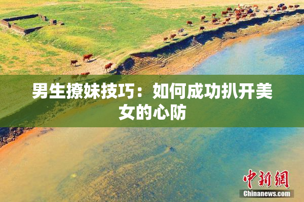 男生撩妹技巧：如何成功扒开美女的心防