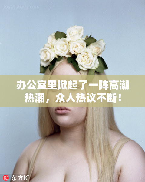 办公室里掀起了一阵高潮热潮，众人热议不断！
