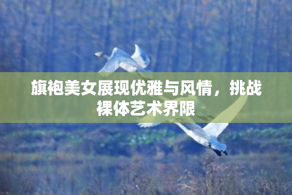 旗袍美女展现优雅与风情，挑战裸体艺术界限