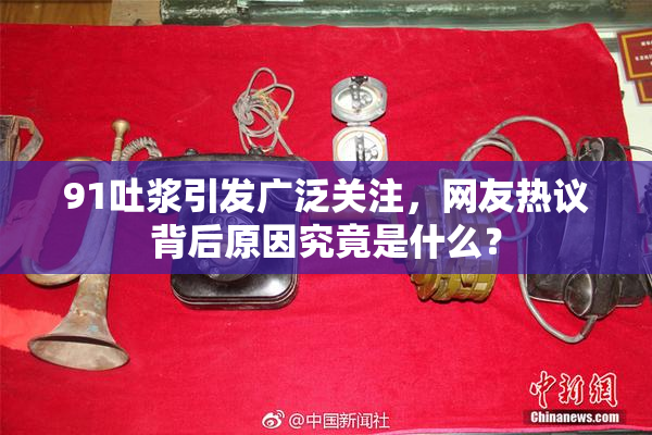 91吐浆引发广泛关注，网友热议背后原因究竟是什么？