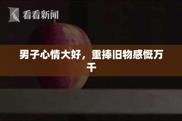 男子心情大好，重捧旧物感慨万千