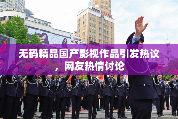 无码精品国产影视作品引发热议，网友热情讨论