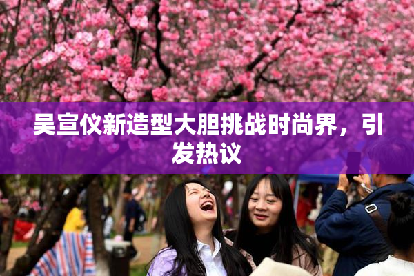 吴宣仪新造型大胆挑战时尚界，引发热议