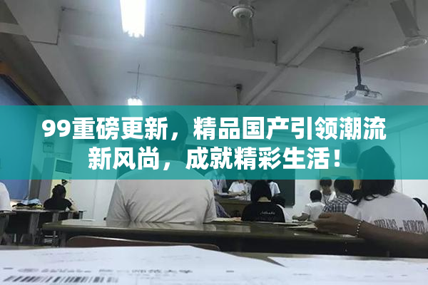 99重磅更新，精品国产引领潮流新风尚，成就精彩生活！