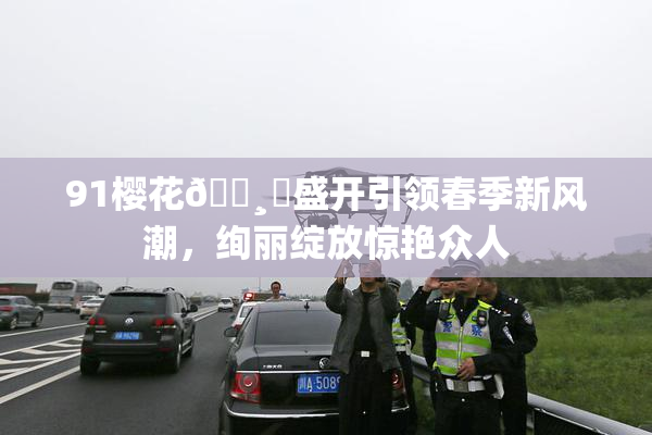 91樱花🌸‌盛开引领春季新风潮，绚丽绽放惊艳众人