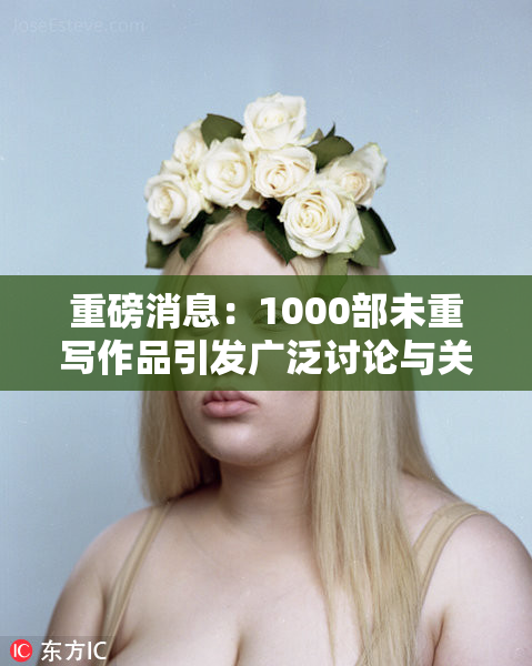 重磅消息：1000部未重写作品引发广泛讨论与关注