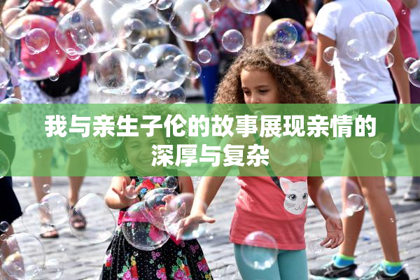 我与亲生子伦的故事展现亲情的深厚与复杂