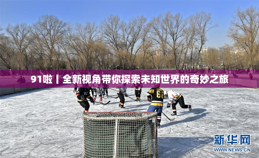 91啦丨全新视角带你探索未知世界的奇妙之旅