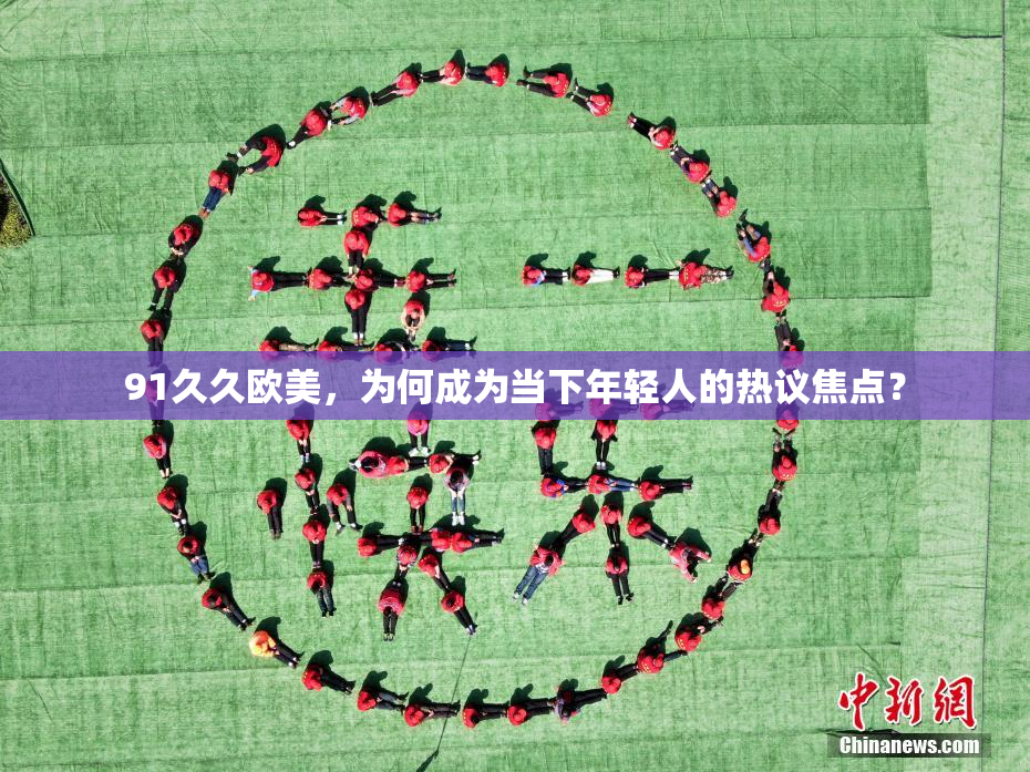 91久久欧美，为何成为当下年轻人的热议焦点？