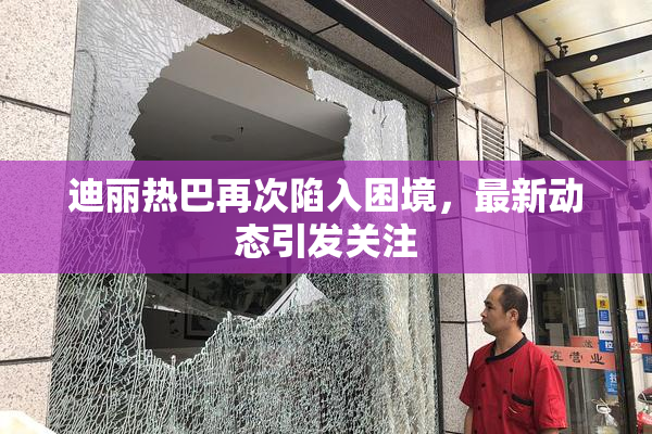 迪丽热巴再次陷入困境，最新动态引发关注