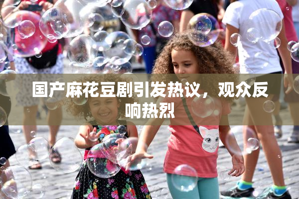 国产麻花豆剧引发热议，观众反响热烈