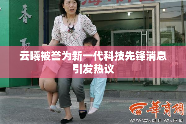 云曦被誉为新一代科技先锋消息引发热议